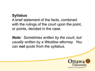 Syllabus
A brief statement of the facts, combined
with the rulings of the court upon the point,
or points, decided in the case.
Note: Sometimes written by the court, but
usually written by a Westlaw attorney. You
can not quote from the syllabus.
 