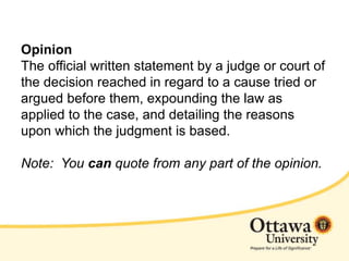 Opinion
The official written statement by a judge or court of
the decision reached in regard to a cause tried or
argued before them, expounding the law as
applied to the case, and detailing the reasons
upon which the judgment is based.
Note: You can quote from any part of the opinion.
 