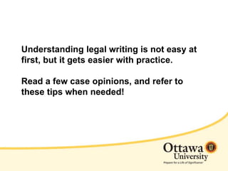 Understanding legal writing is not easy at
first, but it gets easier with practice.
Read a few case opinions, and refer to
these tips when needed!
 