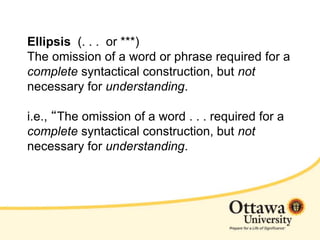 Ellipsis (. . . or ***)
The omission of a word or phrase required for a
complete syntactical construction, but not
necessary for understanding.
i.e., “The omission of a word . . . required for a
complete syntactical construction, but not
necessary for understanding.
 