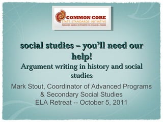 social studies -- you’ll need oursocial studies -- you’ll need our
help!help!
Argument writing in history and socialArgument writing in history and social
studiesstudies
Mark Stout, Coordinator of Advanced Programs
& Secondary Social Studies
ELA Retreat -- October 5, 2011
 