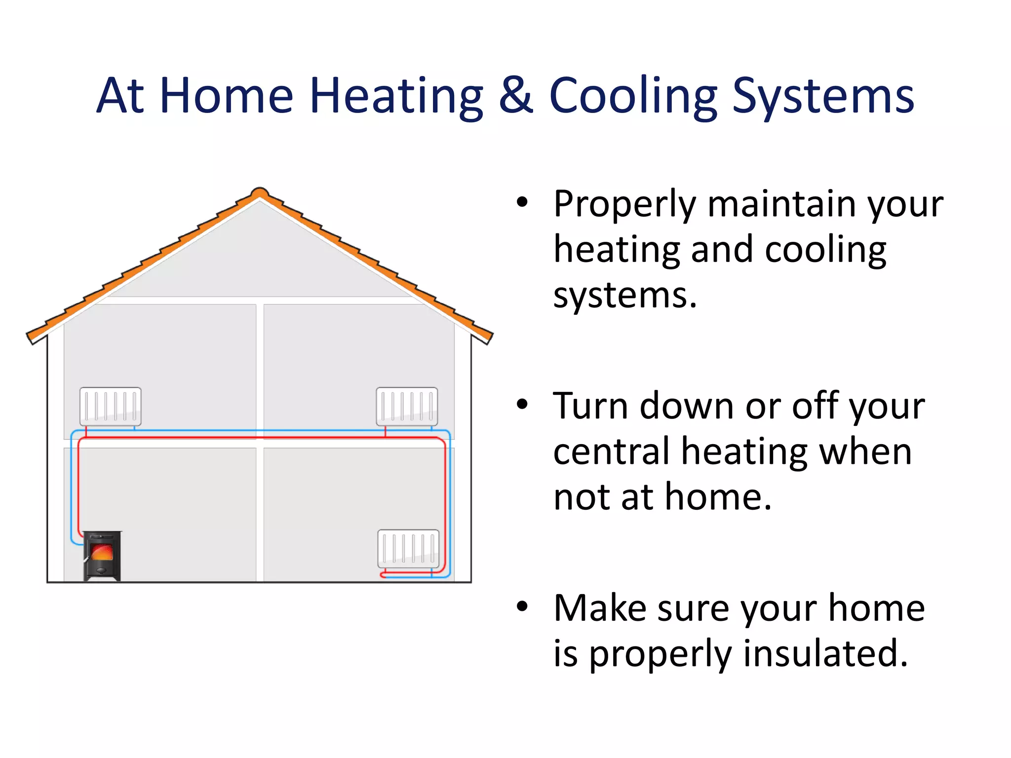 At Home Heating & Cooling Systems
                • Properly maintain your
                  heating and cooling
                  systems.

                • Turn down or off your
                  central heating when
                  not at home.

                • Make sure your home
                  is properly insulated.
 