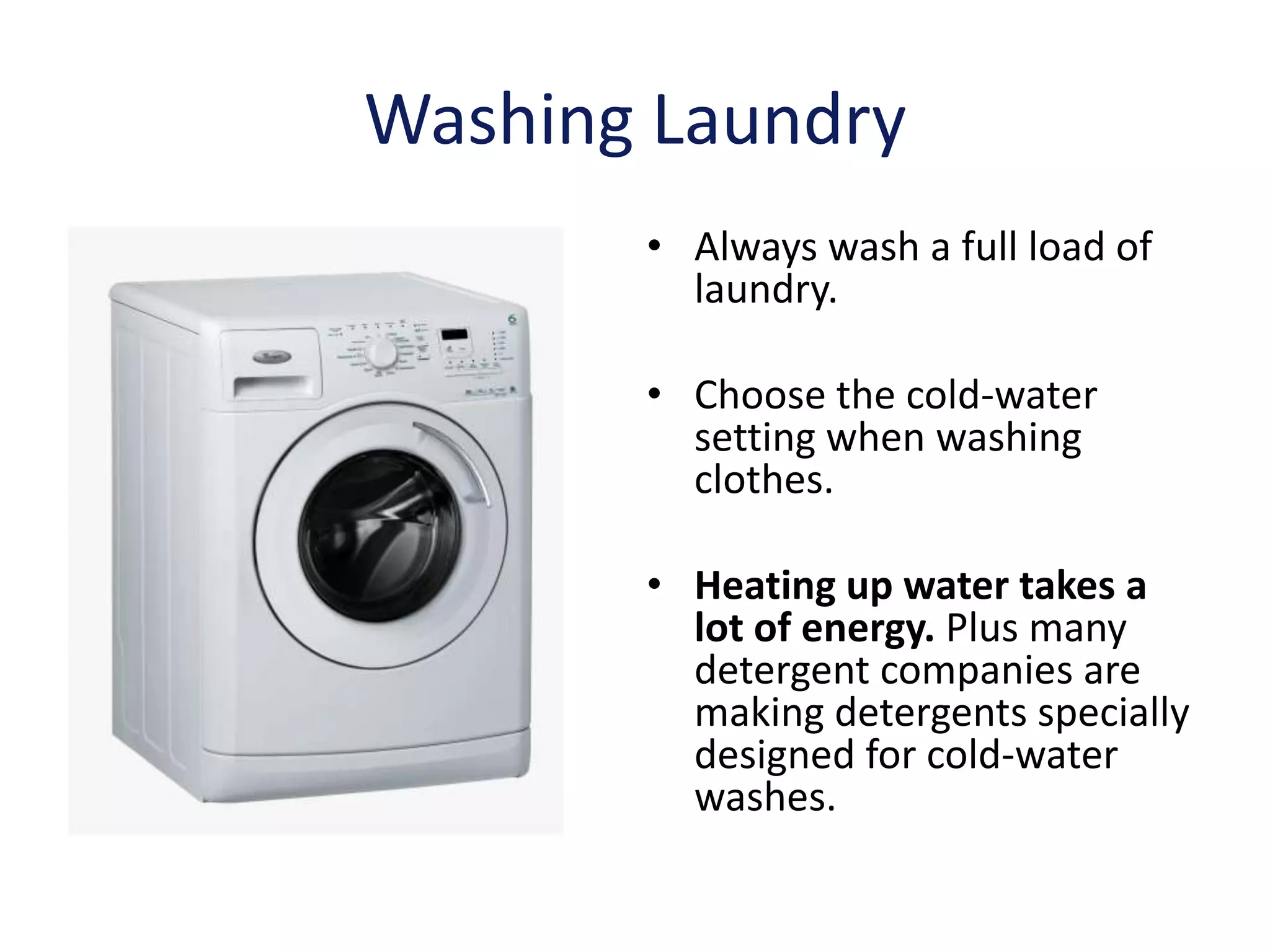 Washing Laundry
       • Always wash a full load of
         laundry.

       • Choose the cold-water
         setting when washing
         clothes.

       • Heating up water takes a
         lot of energy. Plus many
         detergent companies are
         making detergents specially
         designed for cold-water
         washes.
 