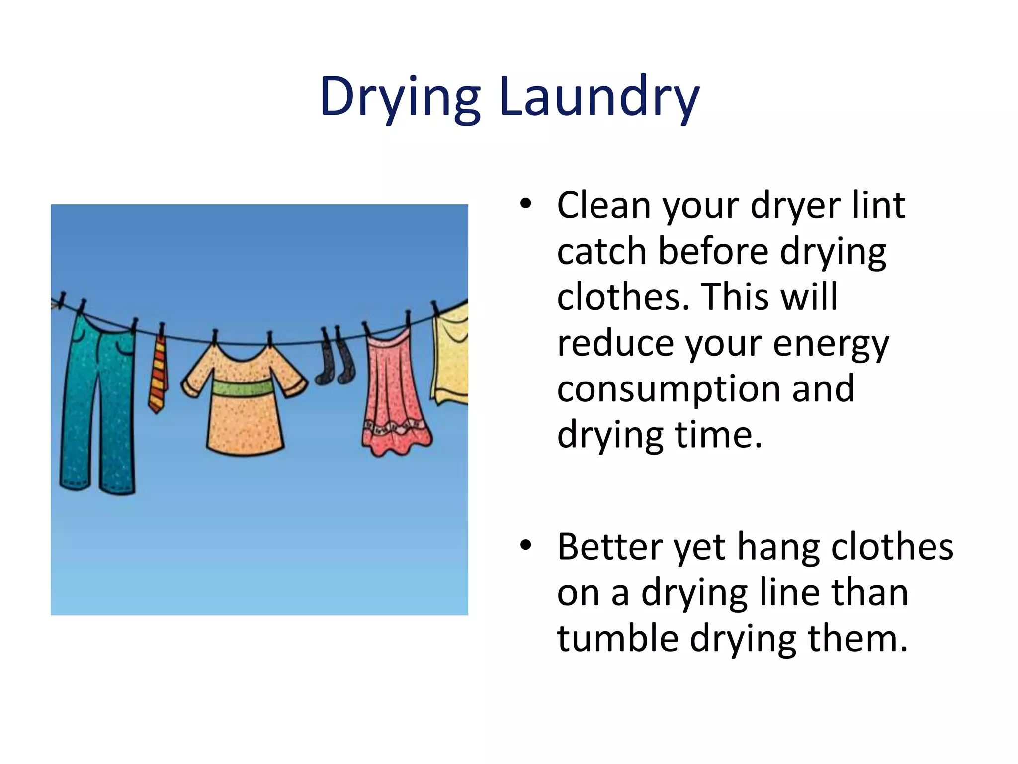 Drying Laundry
       • Clean your dryer lint
         catch before drying
         clothes. This will
         reduce your energy
         consumption and
         drying time.

       • Better yet hang clothes
         on a drying line than
         tumble drying them.
 