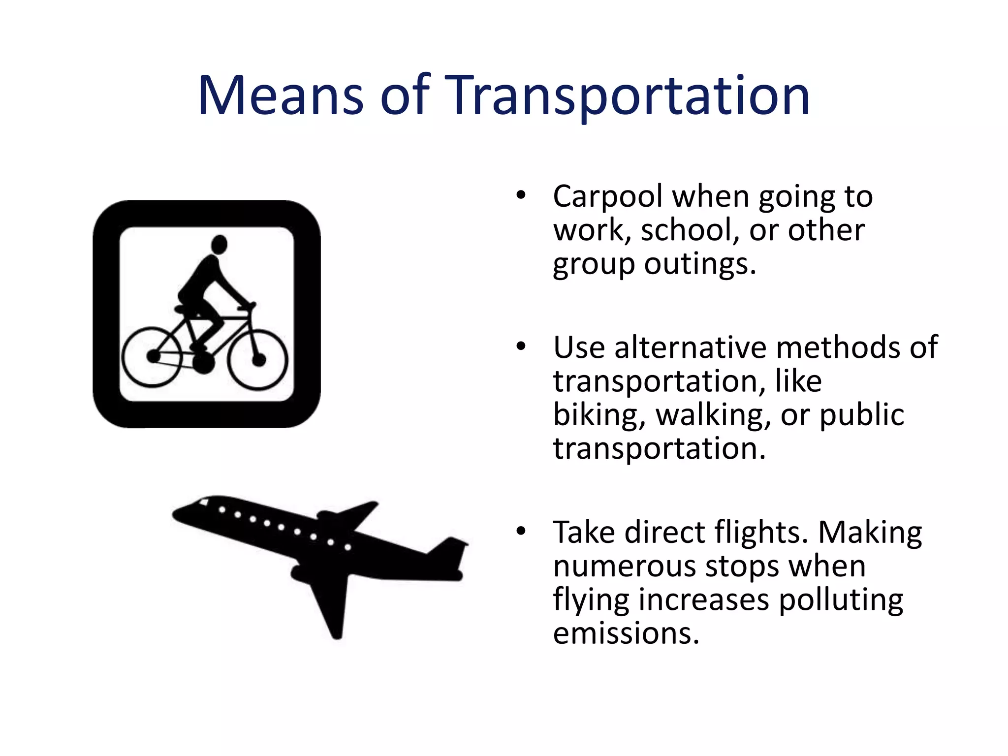 Means of Transportation
           • Carpool when going to
             work, school, or other
             group outings.

           • Use alternative methods of
             transportation, like
             biking, walking, or public
             transportation.

           • Take direct flights. Making
             numerous stops when
             flying increases polluting
             emissions.
 