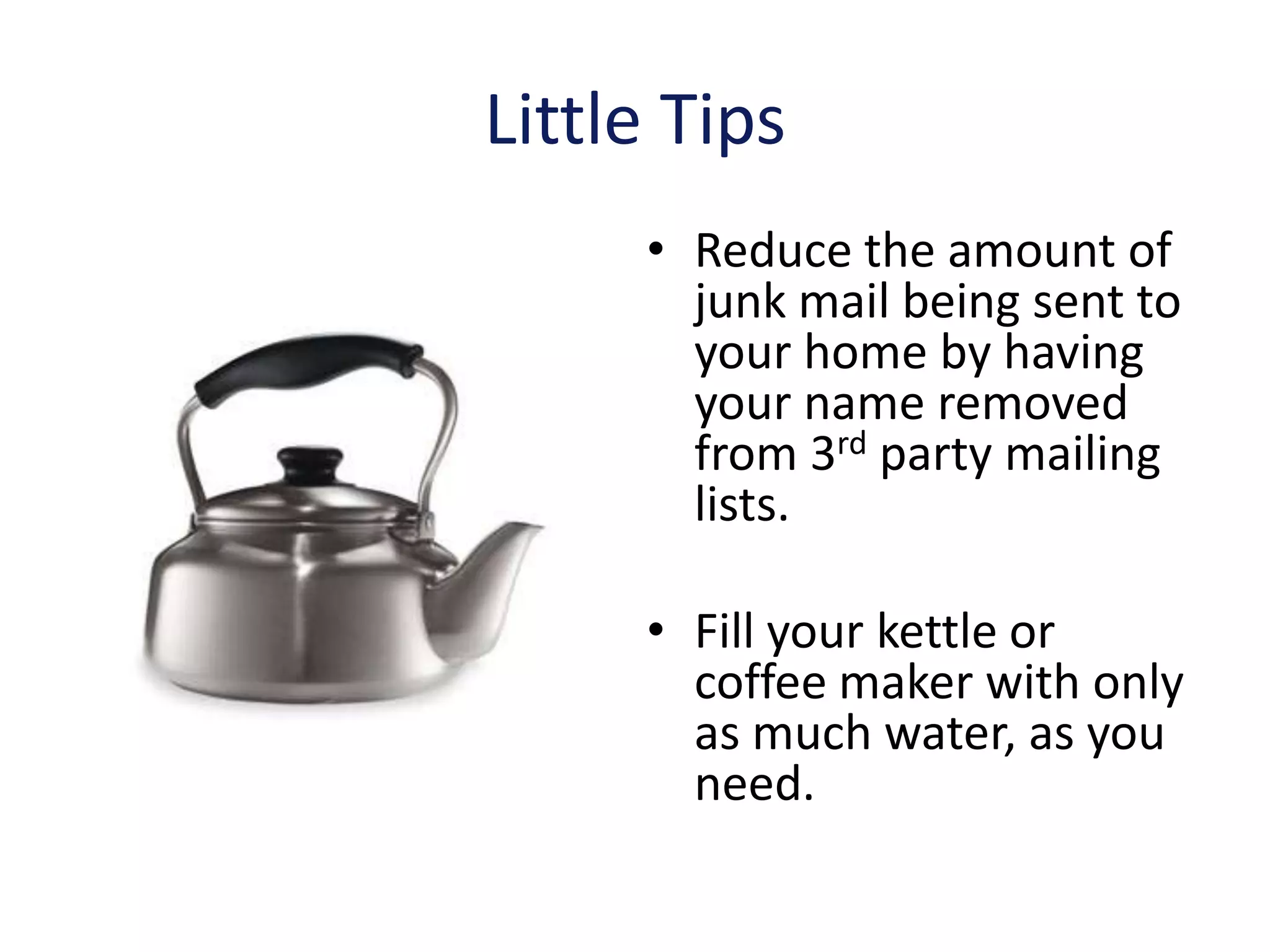 Little Tips
     • Reduce the amount of
       junk mail being sent to
       your home by having
       your name removed
       from 3rd party mailing
       lists.

     • Fill your kettle or
       coffee maker with only
       as much water, as you
       need.
 