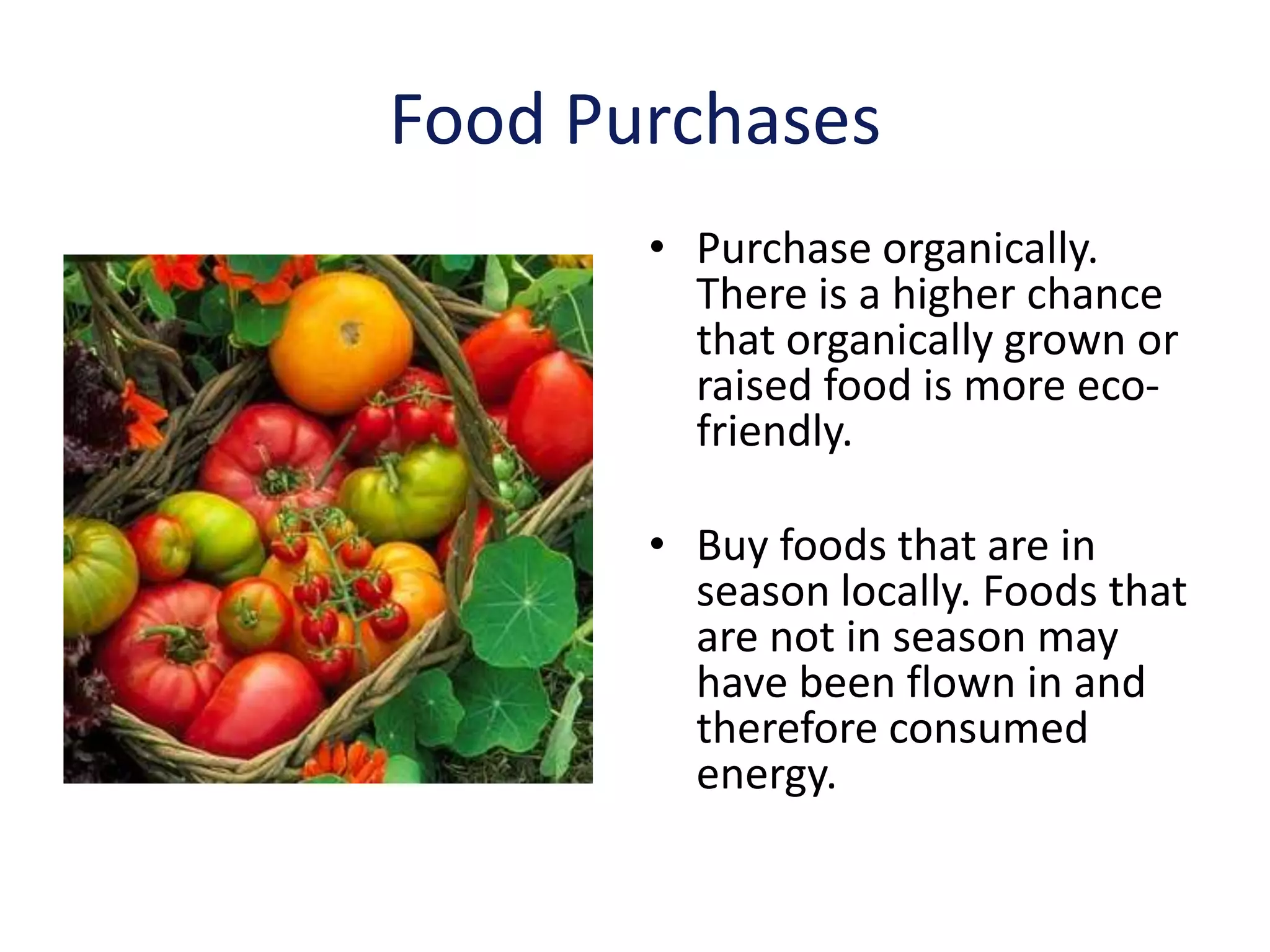 Food Purchases
       • Purchase organically.
         There is a higher chance
         that organically grown or
         raised food is more eco-
         friendly.

       • Buy foods that are in
         season locally. Foods that
         are not in season may
         have been flown in and
         therefore consumed
         energy.
 