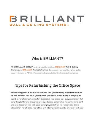 Who is BRILLIANT?
THE BRILLIANT GROUP​ has two product line divisions: ​BRILLIANT​ Wall & Ceiling
Systems​ and ​BRILLIANT​ Printable Textiles​. Both product lines are of the highest quality,
made in Germany by PONGS, the worlds leading manufacturer in printable, technical textiles.
Tips for Refurbishing the Office Space
Refurbishing your old and dull office means that you are making investment in future
of your business. How would you refurbish your office or how much you are going to
spend on refurbishment completely depends on your choice but, always remember that
something better and innovative not only enhances and enriches the work environment
and experience for your colleagues and employees but for your clients as well. So
always start ​refurbishing your office​ with informed planning and a proficient on-board
 