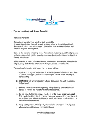 www.flyingmedicine.uk
Tips for remaining well during Ramadan
Ramadan Kareem!
Ramadan is something all Muslims look forward to.
However to gain the physical, as well as the spiritual and social benefits of
Ramadan, it’s important to consider a few points in order to remain well and
happy during this exciting time.
Some of the benefits of fasting during Ramadan include improved blood pressure
and diabetes control; weight reduction; increased energy levels and endorphins
(happy hormones).
However there is also a risk of heartburn, headaches, dehydration, constipation,
fatigue, sleep disturbance, cholesterol changes, stress and accidents.
To remain safe, healthy and happy here is some advice:
1. If you are on regular medication of any type please discuss this with your
doctor so that appropriate and safe changes can be made before you
being fasting
2. DO NOT STOP any medication without discussing this with you doctor
before hand.
3. Reduce caffeine and smoking slowly and preferably before Ramadan
beings to reduce the risk of withdrawal headaches.
4. Do not miss Suhoor (pre-dawn meal) – it is the most important meal.
This meal should contain foods which gives energy continuously like fruit,
vegetables, oats, wholemeal breads, lentils and beans. Avoid salty foods
which may increase thirst.
5. Keep well hydrated. Drink plenty of water and unsweetened fruit juices
whenever possible during non-fasting hours.
 