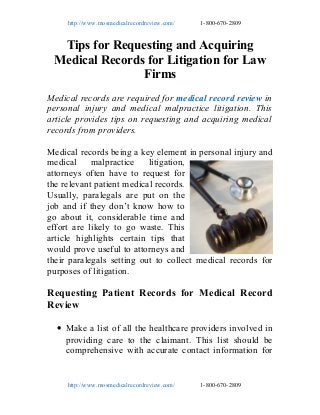 http://www.mosmedicalrecordreview.com/

1-800-670-2809

Tips for Requesting and Acquiring
Medical Records for Litigation for Law
Firms
Medical records are required for medical record review in
personal injury and medical malpractice litigation. This
article provides tips on requesting and acquiring medical
records from providers.
Medical records being a key element in personal injury and
medical malpractice litigation,
attorneys often have to request for
the relevant patient medical records.
Usually, paralegals are put on the
job and if they don’t know how to
go about it, considerable time and
effort are likely to go waste. This
article highlights certain tips that
would prove useful to attorneys and
their paralegals setting out to collect medical records for
purposes of litigation.

Requesting Patient Records for Medical Record
Review
• Make a list of all the healthcare providers involved in
providing care to the claimant. This list should be
comprehensive with accurate contact information for

http://www.mosmedicalrecordreview.com/

1-800-670-2809

 