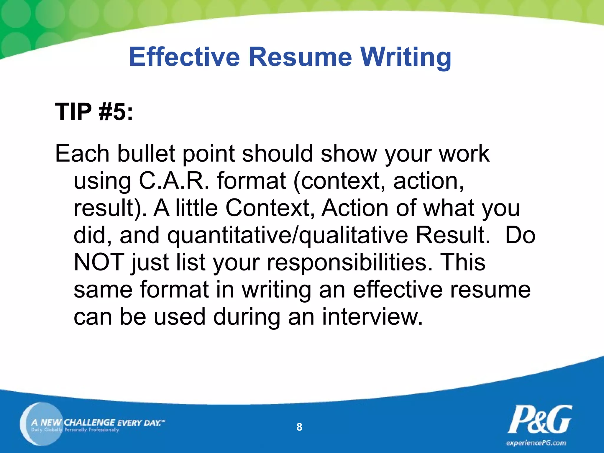 Effective Resume Writing TIP #5: Each bullet point should show your work using C.A.R. format (context, action, result). A little Context, Action of what you did, and quantitative/qualitative Result.  Do NOT just list your responsibilities. This same format in writing an effective resume can be used during an interview.   