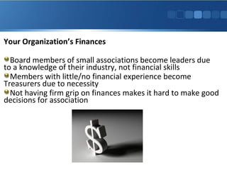 Your Organization’s Finances
Board members of small associations become leaders due
to a knowledge of their industry, not financial skills
Members with little/no financial experience become
Treasurers due to necessity
Not having firm grip on finances makes it hard to make good
decisions for association
 