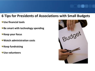 6 Tips for Presidents of Associations with Small Budgets
Use financial tools
Be smart with technology spending
Keep your focus
Watch administration costs
Keep fundraising
Use volunteers
 