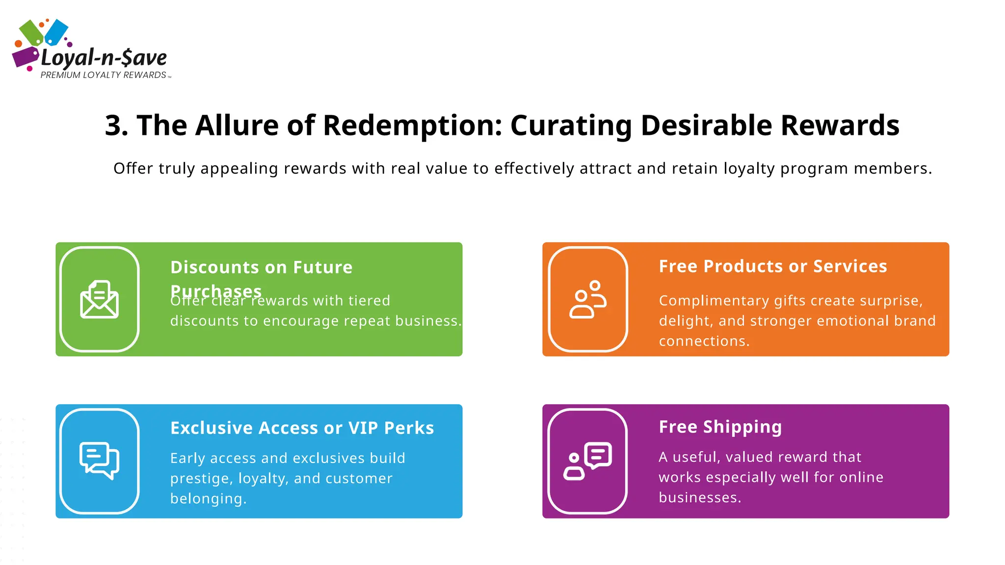 Discounts on Future
Purchases
Offer clear rewards with tiered
discounts to encourage repeat business.
Exclusive Access or VIP Perks
Early access and exclusives build
prestige, loyalty, and customer
belonging.
Free Products or Services
Complimentary gifts create surprise,
delight, and stronger emotional brand
connections.
Free Shipping
A useful, valued reward that
works especially well for online
businesses.
3. The Allure of Redemption: Curating Desirable Rewards
Offer truly appealing rewards with real value to effectively attract and retain loyalty program members.
 