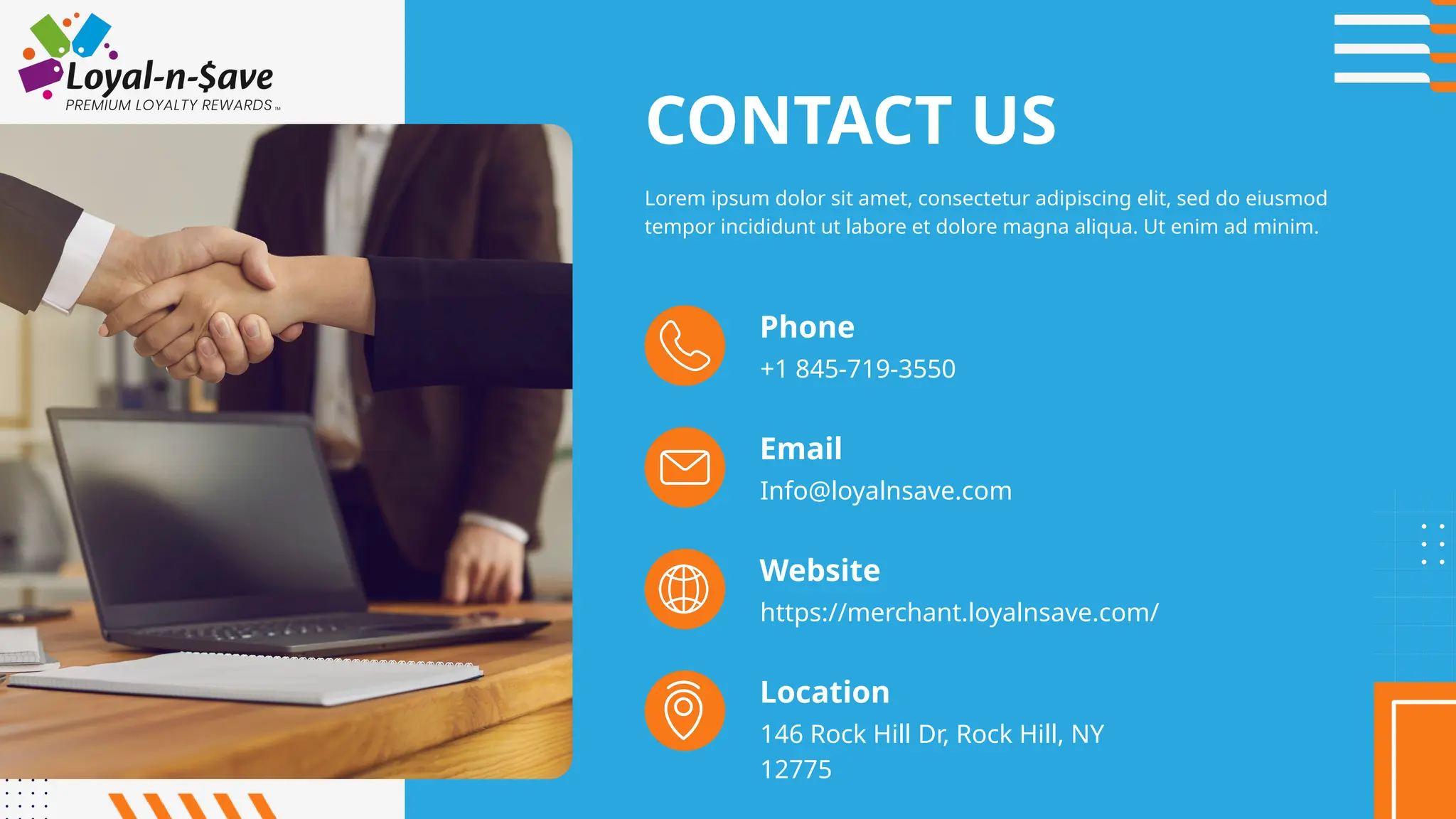 Phone
+1 845-719-3550
Email
Info@loyalnsave.com
https://merchant.loyalnsave.com/
Website
146 Rock Hill Dr, Rock Hill, NY
12775
Location
CONTACT US
Lorem ipsum dolor sit amet, consectetur adipiscing elit, sed do eiusmod
tempor incididunt ut labore et dolore magna aliqua. Ut enim ad minim.
 