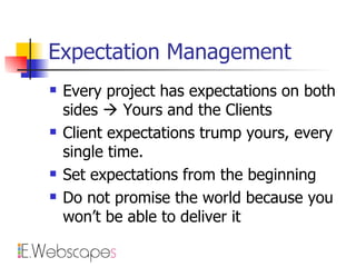 Expectation Management Every project has expectations on both sides    Yours and the Clients Client expectations trump yours, every single time. Set expectations from the beginning Do not promise the world because you won’t be able to deliver it 