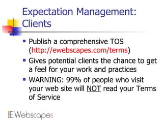 Expectation Management: Clients Publish a comprehensive TOS  ( http:// ewebscapes.com /terms ) Gives potential clients the chance to get a feel for your work and practices WARNING: 99% of people who visit your web site will  NOT  read your Terms of Service 