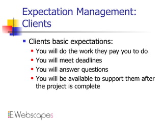 Expectation Management: Clients Clients basic expectations: You will do the work they pay you to do You will meet deadlines You will answer questions You will be available to support them after the project is complete 