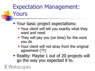 Expectation Management: Yours Your basic project expectations: Your client will tell you exactly what they want and need They will pay you (on time) for the work you do Your client will not stray from the original agreement (??) Reality: Maybe 1 out of 20 projects will go the way you expected it to. 