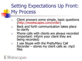 Setting Expectations Up Front: My Process Client answers some simple, basic questions ( http://ewebscapes.com/order ) Back and forth communication takes place to clarify Phone calls with clients are always recorded (important: inform your client they are being recorded) I use Skype with the PrettyMary Call Recorder – stores my client calls as .mp3 files 