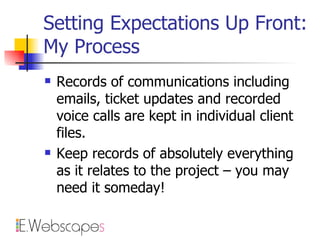 Setting Expectations Up Front: My Process Records of communications including emails, ticket updates and recorded voice calls are kept in individual client files. Keep records of absolutely everything as it relates to the project – you may need it someday! 