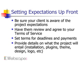 Setting Expectations Up Front Be sure your client is aware of the project expectations Have them review and agree to your Terms of Service Set terms for deadlines and payments Provide details on what the project will entail (installation, plugins, theme, design, logo, etc) 