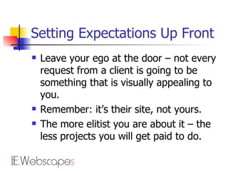 Setting Expectations Up Front Leave your ego at the door – not every request from a client is going to be something that is visually appealing to you. Remember: it’s their site, not yours. The more elitist you are about it – the less projects you will get paid to do. 