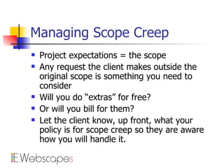 Managing Scope Creep Project expectations = the scope Any request the client makes outside the original scope is something you need to consider Will you do “extras” for free?  Or will you bill for them? Let the client know, up front, what your policy is for scope creep so they are aware how you will handle it. 
