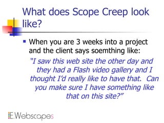 What does Scope Creep look like? When you are 3 weeks into a project and the client says soemthing like: “ I saw this web site the other day and they had a Flash video gallery and I thought I’d really like to have that.  Can you make sure I have something like that on this site?” 