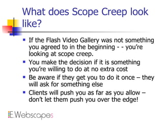 What does Scope Creep look like? If the Flash Video Gallery was not something you agreed to in the beginning - - you’re looking at scope creep. You make the decision if it is something you’re willing to do at no extra cost Be aware if they get you to do it once – they will ask for something else Clients will push you as far as you allow – don’t let them push you over the edge! 