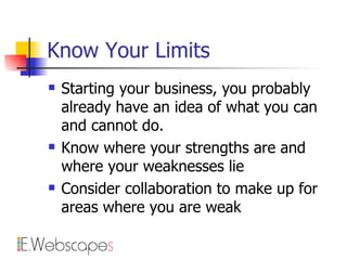 Know Your Limits Starting your business, you probably already have an idea of what you can and cannot do. Know where your strengths are and where your weaknesses lie Consider collaboration to make up for areas where you are weak 