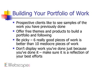Building Your Portfolio of Work Prospective clients like to see samples of the work you have previously done Offer free themes and products to build a portfolio and following Be picky – 6 really good pieces of work is better than 10 mediocre pieces of work Don’t display work you’ve done just because you’ve done it – make sure it is a reflection of your best efforts 