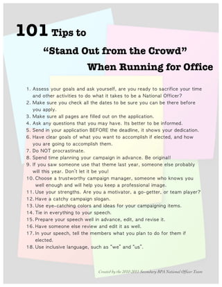 101 Tips to
                     “Stand Out from the Crowd”
                                                                                                                                     When Running for Office

                                	                              	                                    	                           	                         	                                                  	                        	                        	                                   	               	                                        	              	                   	 
               	                               	                                                          	                	                	                                  	  	                                         	              	                   	  	                                                          	                                   	 
                      	                             	                          	                                          	            	                            	                          	                  	                   	                             	                        	                     	               	                        	                        	 
               	                                     	 
                      	                             	                	                                          	                     	                                  	               	                   	                        	                                                                      	 
                	                    	                                                               	                           	                             	                   	                                        	              	                                            	              	                	                                         	 	 
                     	  	                                      	                                                                      	                                             	                         	                                                          	  	                                            	                         	                                      	 
                     	                               	                                    	                	                                	                            	                          	                  	                                                                     	  	                                                  	             	              	 
               	                 	                                       	               	                                                                          	                              	 
          	                          	                                                                                          	 
                           	                              	                                                     	                               	                                                       	  	                                                                       	               	                                              	 
     	                    	                          	                                                          	                          	                             	                               	                            	                                  	                                                    	                        	                             	 
           	                    	                                    	                                     	                    	  	                           	                        	 
                                      	  	                                                                                      	                                                       	                                                            	                                                        	                         	                             	         	 
                     	                                              	                          	                      	                              	                        	                         	  	                                                                                      	                                     	 
                     	                              	                                                                 	                         	                         	  	                                                                  	  	                                                                         	               	                   	                         	 	 
                           	  	                                                     	                                                            	                                           	 	 
                     	                                                                                	                                         	                         	                             	                    	                             	                                                                        	                            	 
                 	  	                                                                           	                	                               	                                            	 
                                          	                               	                                                	                          	  	                                                              	                             	                            	                                    	          	 	 
                           	                                                         	                               	                                          	                  	                          	  	                         	                                  	 
          	                          	                                                   	                      	                     	                                                       	                                  	                        	                             	               	               	                    	                   	  	 
                                          	 
                     	                                                    	                                                            	                                  	         	                                  	                        	                                  	 
	 



                                                                                                                                                                    Created by the 2010-2011 Secondary BPA National Officer Team
 