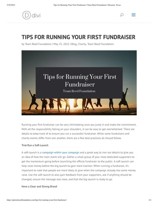 5/25/2021 Tips for Running Your First Fundraiser | Team Reed Foundation | Houston, Texas
https://patrickreedfoundation.com/tips-for-running-your-ﬁrst-fundraiser/ 1/4
TIPS FOR RUNNING YOUR FIRST FUNDRAISER
by Team Reed Foundation | May 25, 2021 | Blog, Charity, Team Reed Foundation
Running your rst fundraiser can be very intimidating once you jump in and make the commitment.
With all the responsibility falling on your shoulders, it can be easy to get overwhelmed. There are
details to keep track of to ensure you run a successful fundraiser. While some fundraisers and
charity events differ from one another, there are a few best practices all should follow.
Trial Run a Soft Launch
A soft launch is a campaign within your campaign and a great way to iron out details to give you
an idea of how the main event will go. Gather a small group of your most dedicated supporters to
get the momentum going before launching the of cial fundraiser to the public. A soft launch can
help raise money before the big launch to gain more traction. When running a fundraiser, it’s
important to note that people are more likely to give when the campaign already has some money
raise. Use the soft launch to also gain feedback from your supporters, ask if anything should be
changed, ensure the message was clear, and that the big launch is ready to go. 
Have a Clear and Strong Brand
U
U a
a
 
