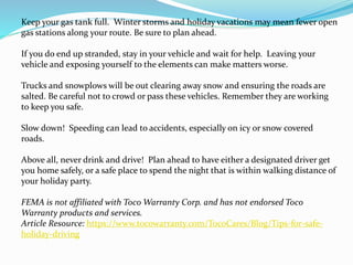 Keep your gas tank full. Winter storms and holiday vacations may mean fewer open
gas stations along your route. Be sure to plan ahead.
If you do end up stranded, stay in your vehicle and wait for help. Leaving your
vehicle and exposing yourself to the elements can make matters worse.
Trucks and snowplows will be out clearing away snow and ensuring the roads are
salted. Be careful not to crowd or pass these vehicles. Remember they are working
to keep you safe.
Slow down! Speeding can lead to accidents, especially on icy or snow covered
roads.
Above all, never drink and drive! Plan ahead to have either a designated driver get
you home safely, or a safe place to spend the night that is within walking distance of
your holiday party.
FEMA is not affiliated with Toco Warranty Corp. and has not endorsed Toco
Warranty products and services.
Article Resource: https://www.tocowarranty.com/TocoCares/Blog/Tips-for-safe-
holiday-driving
 