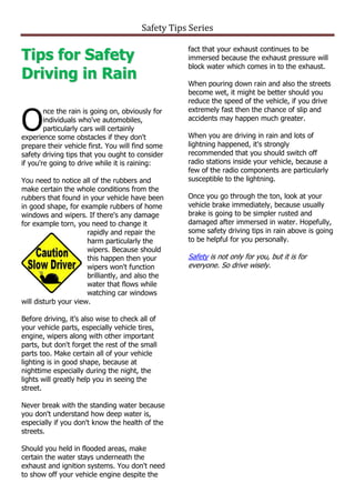 Safety Tips Series


Tips for Safety
                                                   fact that your exhaust continues to be
                                                   immersed because the exhaust pressure will
                                                   block water which comes in to the exhaust.
Driving in Rain                                    When pouring down rain and also the streets
                                                   become wet, it might be better should you
                                                   reduce the speed of the vehicle, if you drive


O
        nce the rain is going on, obviously for    extremely fast then the chance of slip and
        individuals who've automobiles,            accidents may happen much greater.
        particularly cars will certainly
experience some obstacles if they don't            When you are driving in rain and lots of
prepare their vehicle first. You will find some    lightning happened, it's strongly
safety driving tips that you ought to consider     recommended that you should switch off
if you're going to drive while it is raining:      radio stations inside your vehicle, because a
                                                   few of the radio components are particularly
You need to notice all of the rubbers and          susceptible to the lightning.
make certain the whole conditions from the
rubbers that found in your vehicle have been       Once you go through the ton, look at your
in good shape, for example rubbers of home         vehicle brake immediately, because usually
windows and wipers. If there's any damage          brake is going to be simpler rusted and
for example torn, you need to change it            damaged after immersed in water. Hopefully,
                      rapidly and repair the       some safety driving tips in rain above is going
                      harm particularly the        to be helpful for you personally.
                      wipers. Because should
                      this happen then your        Safety is not only for you, but it is for
                      wipers won't function        everyone. So drive wisely.
                      brilliantly, and also the
                      water that flows while
                      watching car windows
will disturb your view.

Before driving, it's also wise to check all of
your vehicle parts, especially vehicle tires,
engine, wipers along with other important
parts, but don't forget the rest of the small
parts too. Make certain all of your vehicle
lighting is in good shape, because at
nighttime especially during the night, the
lights will greatly help you in seeing the
street.

Never break with the standing water because
you don't understand how deep water is,
especially if you don't know the health of the
streets.

Should you held in flooded areas, make
certain the water stays underneath the
exhaust and ignition systems. You don't need
to show off your vehicle engine despite the
 