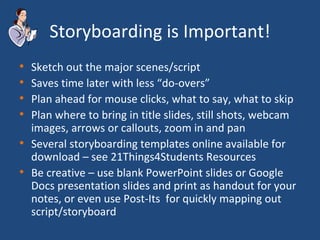 Storyboarding is Important! Sketch out the major scenes/script Saves time later with less “do-overs” Plan ahead for mouse clicks, what to say, what to skip Plan where to bring in title slides, still shots, webcam images, arrows or callouts, zoom in and pan Several storyboarding templates online available for download – see 21Things4Students Resources Be creative – use blank PowerPoint slides or Google Docs presentation slides and print as handout for your notes, or even use Post-Its  for quickly mapping out script/storyboard 