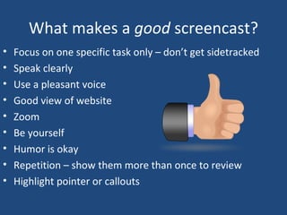What makes a  good  screencast? Focus on one specific task only – don’t get sidetracked Speak clearly Use a pleasant voice Good view of website Zoom  Be yourself Humor is okay Repetition – show them more than once to review Highlight pointer or callouts 