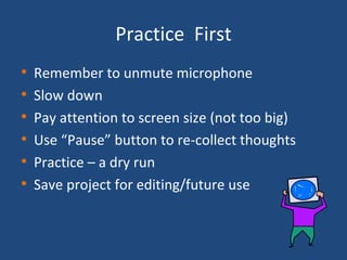 Practice  First Remember to unmute microphone Slow down  Pay attention to screen size (not too big) Use “Pause” button to re-collect thoughts Practice – a dry run Save project for editing/future use 