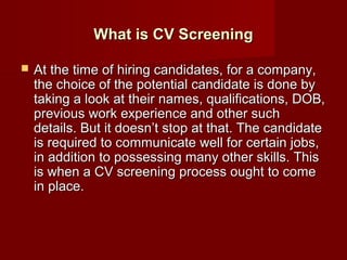 What is CV Screening

   At the time of hiring candidates, for a company,
    the choice of the potential candidate is done by
    taking a look at their names, qualifications, DOB,
    previous work experience and other such
    details. But it doesn’t stop at that. The candidate
    is required to communicate well for certain jobs,
    in addition to possessing many other skills. This
    is when a CV screening process ought to come
    in place.
 