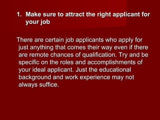 1. Make sure to attract the right applicant for
   your job

There are certain job applicants who apply for
 just anything that comes their way even if there
 are remote chances of qualification. Try and be
 specific on the roles and accomplishments of
 your ideal applicant. Just the educational
 background and work experience may not
 always suffice.
 