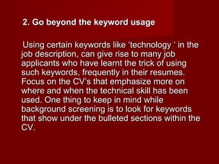 2. Go beyond the keyword usage

 Using certain keywords like ‘technology ‘ in the
job description, can give rise to many job
applicants who have learnt the trick of using
such keywords, frequently in their resumes.
Focus on the CV’s that emphasize more on
where and when the technical skill has been
used. One thing to keep in mind while
background screening is to look for keywords
that show under the bulleted sections within the
CV.
 