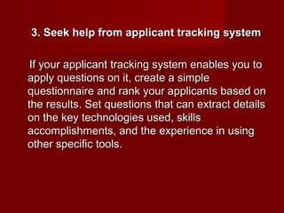 3. Seek help from applicant tracking system

 If your applicant tracking system enables you to
apply questions on it, create a simple
questionnaire and rank your applicants based on
the results. Set questions that can extract details
on the key technologies used, skills
accomplishments, and the experience in using
other specific tools.
 