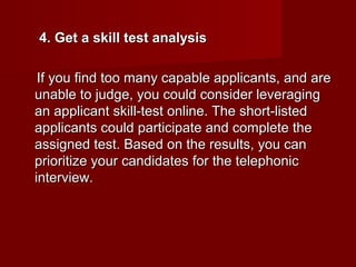 4. Get a skill test analysis

 If you find too many capable applicants, and are
unable to judge, you could consider leveraging
an applicant skill-test online. The short-listed
applicants could participate and complete the
assigned test. Based on the results, you can
prioritize your candidates for the telephonic
interview.
 