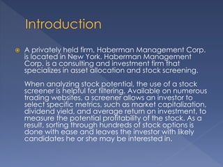  A privately held firm, Haberman Management Corp.
is located in New York. Haberman Management
Corp. is a consulting and investment firm that
specializes in asset allocation and stock screening.
When analyzing stock potential, the use of a stock
screener is helpful for filtering. Available on numerous
trading websites, a screener allows an investor to
select specific metrics, such as market capitalization,
dividend yield, and average return on investment, to
measure the potential profitability of the stock. As a
result, sorting through hundreds of stock options is
done with ease and leaves the investor with likely
candidates he or she may be interested in.
 