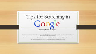 Tips for Searching in
Created by Michelle De Aizpurua.
Based on:
http://www.businessinsider.com.au/how-to-be-a-google-power-searcher-2014-7#now-for-some-ways-to-filter-your-results-google-has-a-set-of-operators-that-you-can-
add-to-your-search-to-give-it-special-instructions-3
http://www.businessinsider.com.au/awesome-google-features-you-didnt-know-existed-2014-7?op=1#you-can-set-a-timer-on-google-and-get-an-alarm-to-sound-
when-time-is-up-by-googling-any-amount-of-time-followed-by-timer-2
http://blog.red-website-design.co.uk/2014/07/03/46-hidden-tips-and-tricks-to-use-google-search-like-a-boss/
 