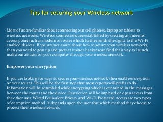 Most of us are familiar about connecting our cell phones, laptop or tablets to
wireless networks. Wireless connections are established by creating an internet
access point such as modem or router which further sends the signal to the Wi-Fi
enabled devices. If you are not aware about how to secure your wireless networks,
then you need to gear up and protect it since hackers can find their way to launch
malicious attacks on your computer through your wireless network.
Empower your encryption
If you are looking for ways to secure your wireless network then enable encryption
on your router. This will be the first step that most experts will prefer to do.
Information will be scrambled while encrypting which is contained in the messages
between the router and the device. Restriction will be imposed on open access from
the other user. Wired Equivalent Privacy and Wi–Fi Protected Access are two types
of encryption method. It depends upon the user that which method they choose to
protect their wireless network.
 