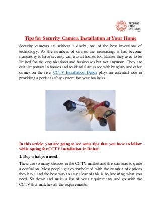 Tips for Security Camera Installation at Your Home
Security cameras are without a doubt, one of the best inventions of
technology. As the numbers of crimes are increasing, it has become
mandatory to have security cameras at homes too. Earlier they used to be
limited for the organizations and businesses but not anymore. They are
quite important in houses and residential areas too with burglary and other
crimes on the rise. CCTV Installation Dubai plays an essential role in
providing a perfect safety system for your business.
In this article, you are going to see some tips that you have to follow
while opting for CCTV installation in Dubai:
1. Buy what you need:
There are so many choices in the CCTV market and this can lead to quite
a confusion. Most people get overwhelmed with the number of options
they have and the best way to stay clear of this is by knowing what you
need. Sit down and make a list of your requirements and go with the
CCTV that matches all the requirements.
 