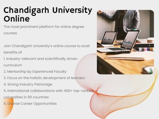 Chandigarh University
Online
The most prominent platform for online degree
courses
Join Chandigarh University’s online course to avail
benefits of:
1. Industry-relevant and scientifically driven
curriculum
2. Mentorship by Experienced Faculty
3. Focus on the holistic development of learners
4. Strong Industry Patronage
5. International collaborations with 460+ top-ranked
universities in 90 countries
6. Diverse Career Opportunities
 