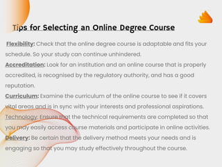 Tips for Selecting an Online Degree Course
Flexibility: Check that the online degree course is adaptable and fits your
schedule. So your study can continue unhindered.
Accreditation: Look for an institution and an online course that is properly
accredited, is recognised by the regulatory authority, and has a good
reputation.
Curriculum: Examine the curriculum of the online course to see if it covers
vital areas and is in sync with your interests and professional aspirations.
Technology: Ensure that the technical requirements are completed so that
you may easily access course materials and participate in online activities.
Delivery: Be certain that the delivery method meets your needs and is
engaging so that you may study effectively throughout the course.
 